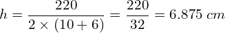 \[h=\frac{220}{2\times(10+6)}=\frac{220}{32}=6.875\;cm\]
